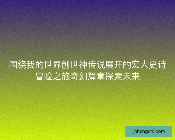 围绕我的世界创世神传说展开的宏大史诗冒险之旅奇幻篇章探索未来