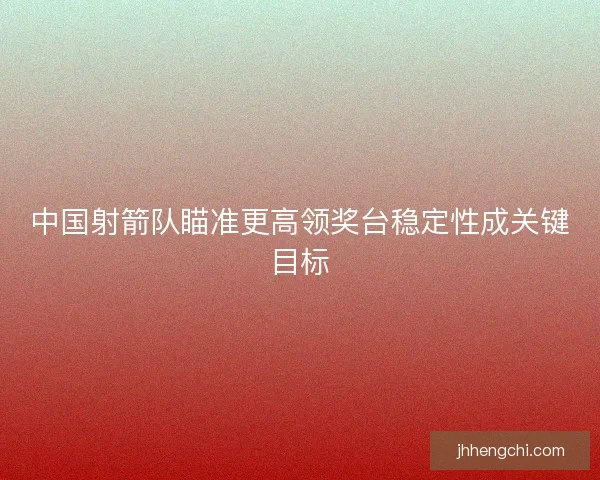 中国射箭队瞄准更高领奖台稳定性成关键目标